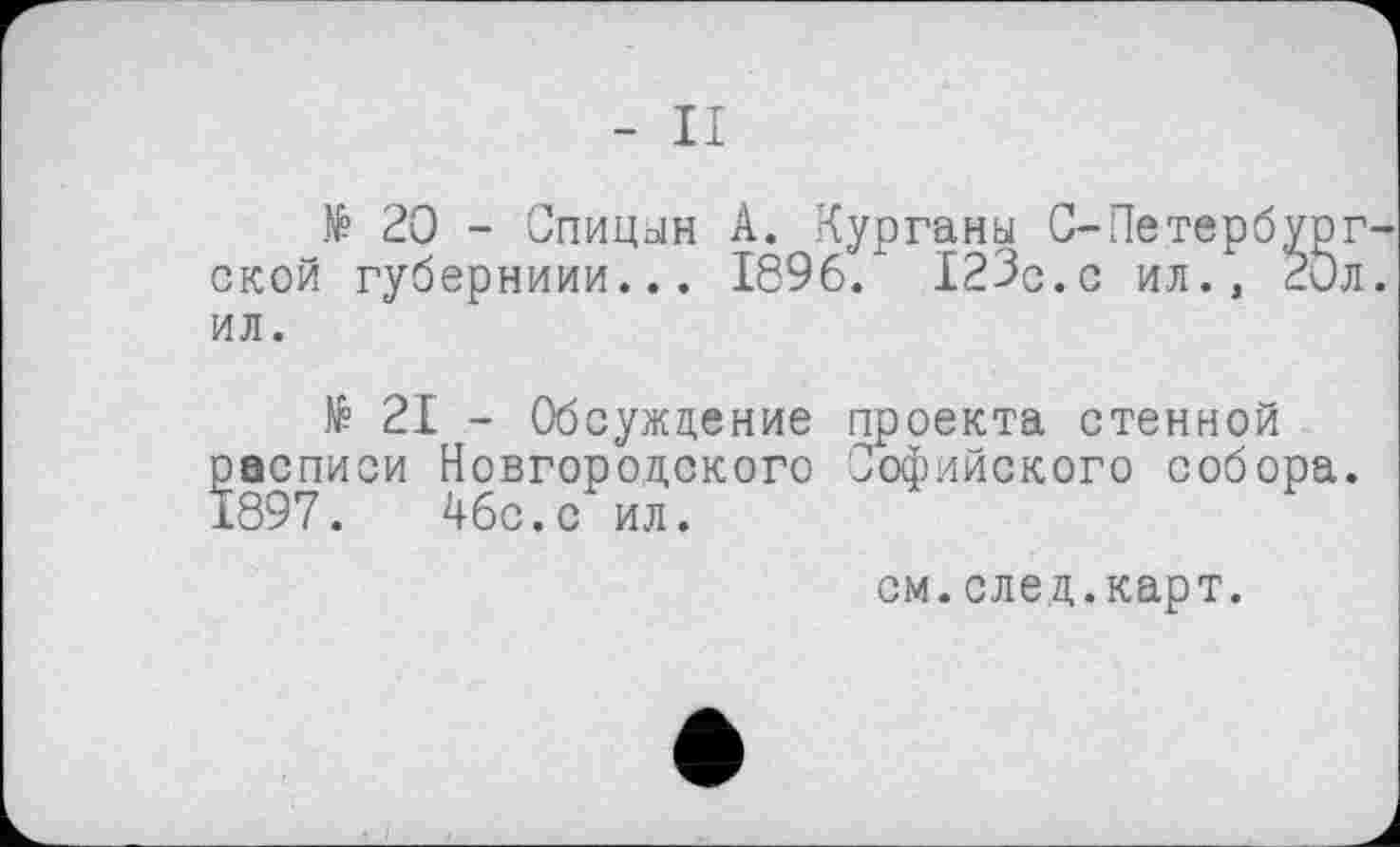 ﻿- II
№ 20 - Спицын А. Курганы С-Петербург ской губерниии... 1896. 123с.с ил., 2Эл ил.
№ 21 - Обсуждение проекта стенной расписи Новгородского Софийского собора. 1897.	46с.с ил.
см.след.карт.